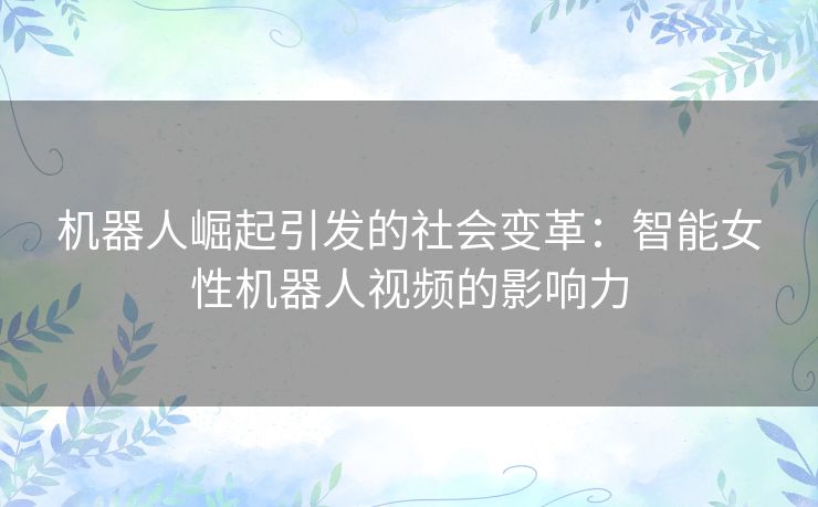 机器人崛起引发的社会变革：智能女性机器人视频的影响力