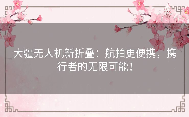 大疆无人机新折叠：航拍更便携，携行者的无限可能！