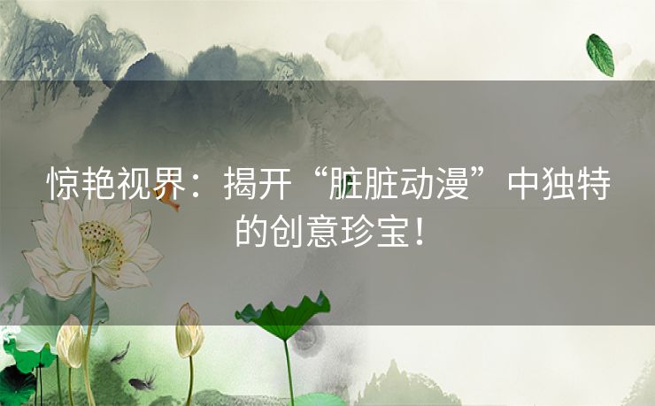 惊艳视界：揭开“脏脏动漫”中独特的创意珍宝！