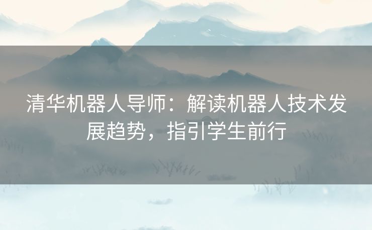 清华机器人导师：解读机器人技术发展趋势，指引学生前行