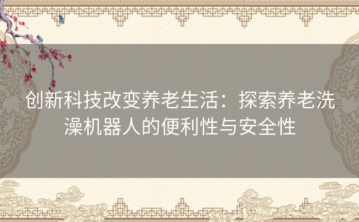 创新科技改变养老生活：探索养老洗澡机器人的便利性与安全性