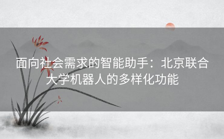 面向社会需求的智能助手：北京联合大学机器人的多样化功能