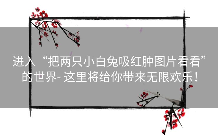 进入“把两只小白兔吸红肿图片看看”的世界- 这里将给你带来无限欢乐！