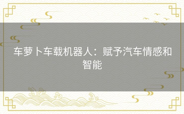 车萝卜车载机器人：赋予汽车情感和智能