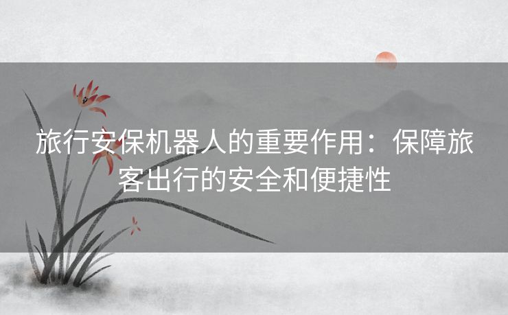 旅行安保机器人的重要作用：保障旅客出行的安全和便捷性
