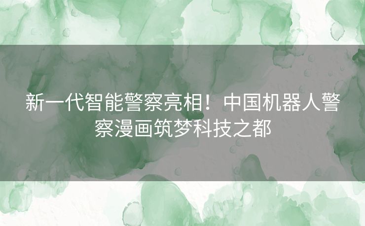 新一代智能警察亮相！中国机器人警察漫画筑梦科技之都