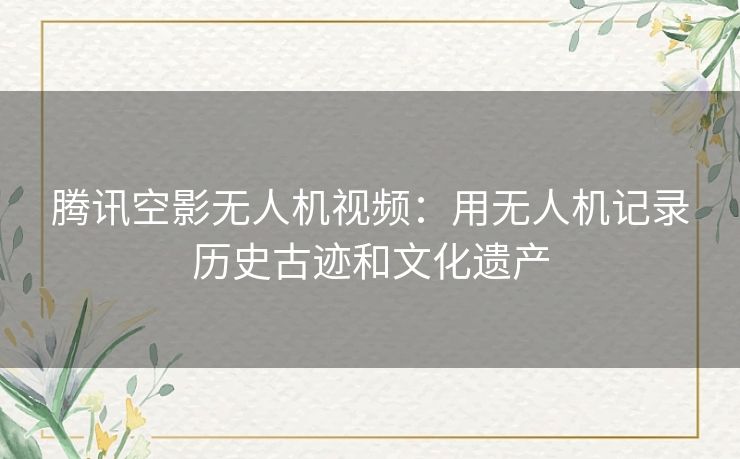 腾讯空影无人机视频：用无人机记录历史古迹和文化遗产