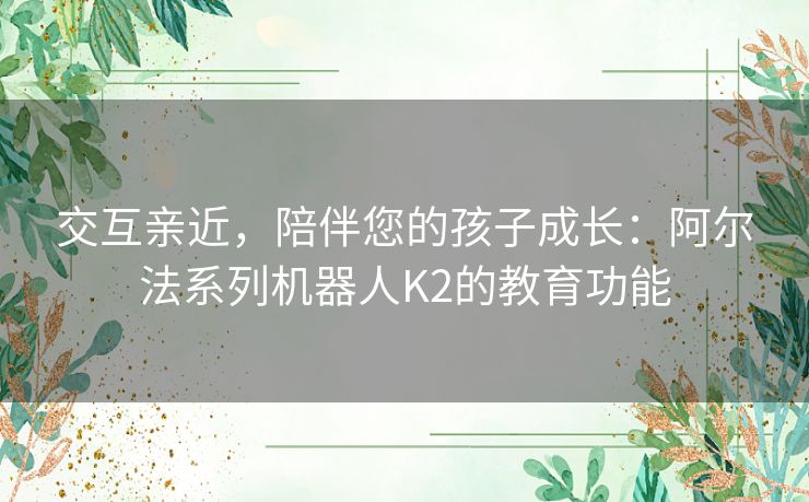 交互亲近，陪伴您的孩子成长：阿尔法系列机器人K2的教育功能