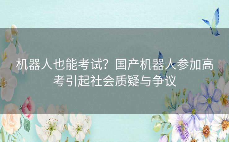 机器人也能考试？国产机器人参加高考引起社会质疑与争议