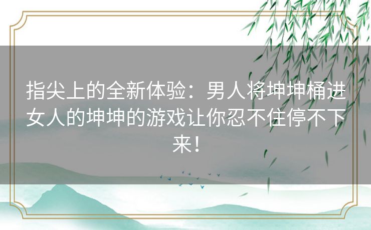 指尖上的全新体验：男人将坤坤桶进女人的坤坤的游戏让你忍不住停不下来！
