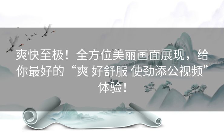 爽快至极！全方位美丽画面展现，给你最好的“爽 好舒服 使劲添公视频”体验！