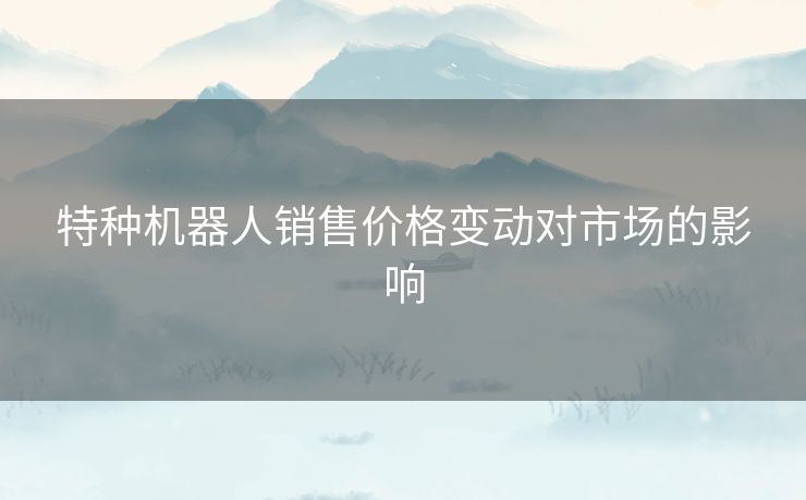 特种机器人销售价格变动对市场的影响
