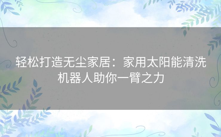 轻松打造无尘家居：家用太阳能清洗机器人助你一臂之力