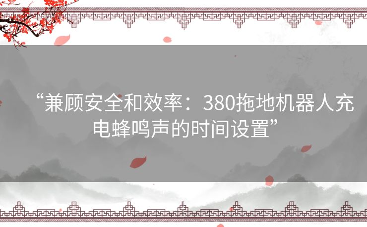 “兼顾安全和效率：380拖地机器人充电蜂鸣声的时间设置”