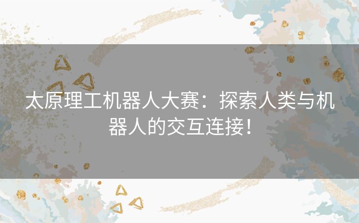 太原理工机器人大赛：探索人类与机器人的交互连接！
