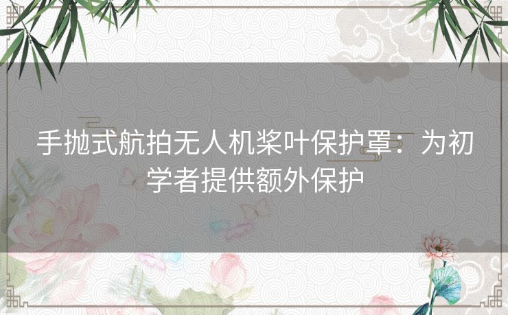 手抛式航拍无人机桨叶保护罩：为初学者提供额外保护