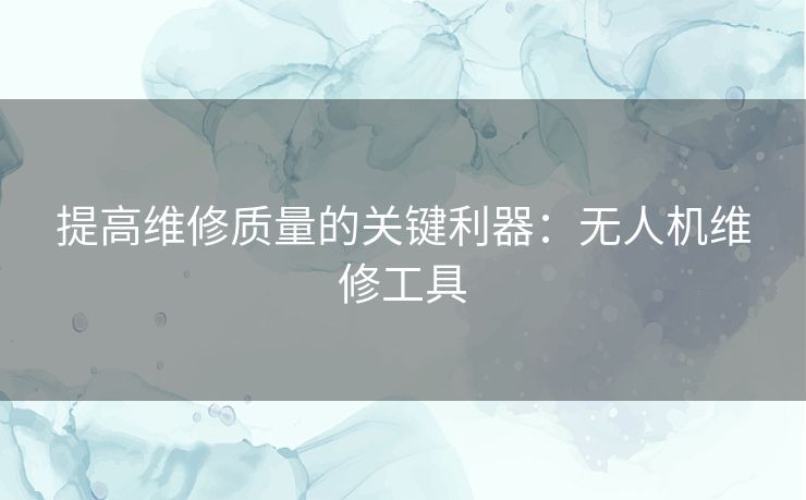 提高维修质量的关键利器：无人机维修工具