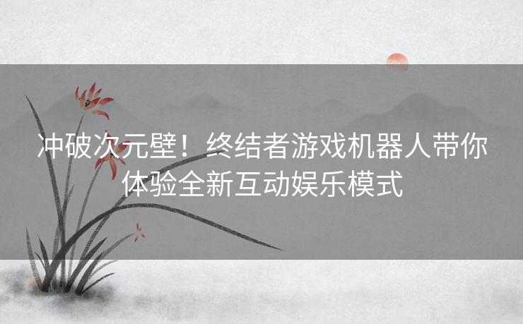 冲破次元壁！终结者游戏机器人带你体验全新互动娱乐模式