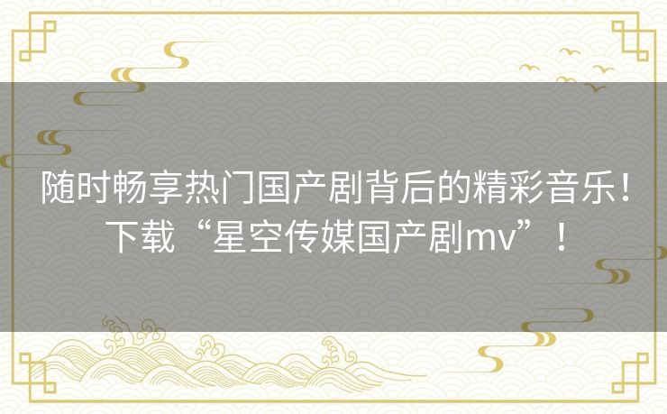 随时畅享热门国产剧背后的精彩音乐！下载“星空传媒国产剧mv”！