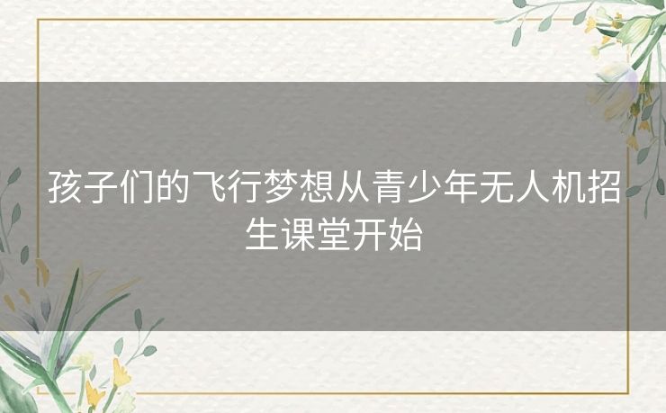孩子们的飞行梦想从青少年无人机招生课堂开始