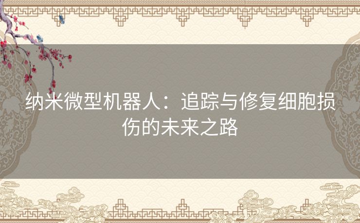 纳米微型机器人：追踪与修复细胞损伤的未来之路