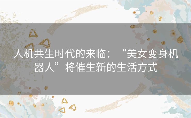 人机共生时代的来临：“美女变身机器人”将催生新的生活方式