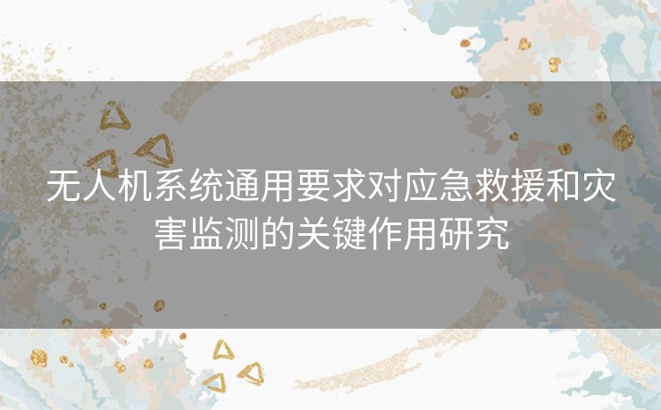 无人机系统通用要求对应急救援和灾害监测的关键作用研究