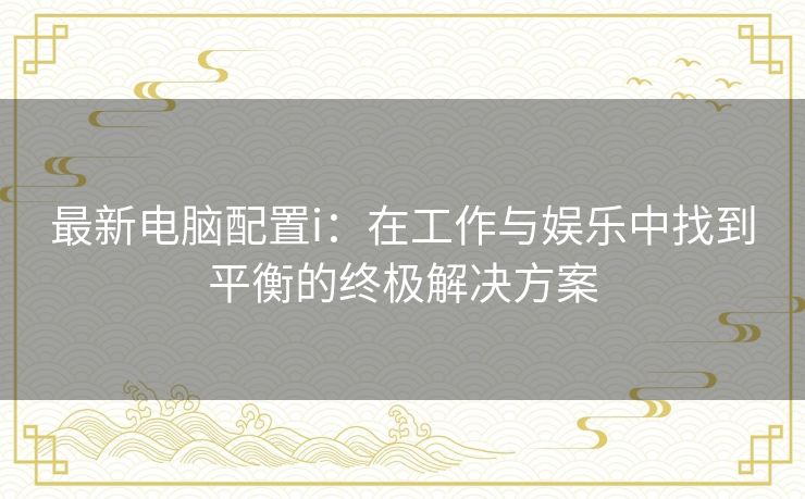 最新电脑配置i：在工作与娱乐中找到平衡的终极解决方案