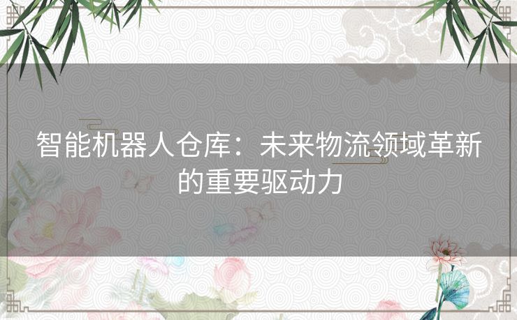 智能机器人仓库：未来物流领域革新的重要驱动力