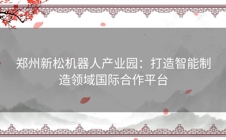 郑州新松机器人产业园：打造智能制造领域国际合作平台