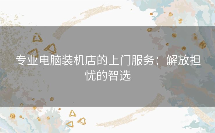 专业电脑装机店的上门服务：解放担忧的智选