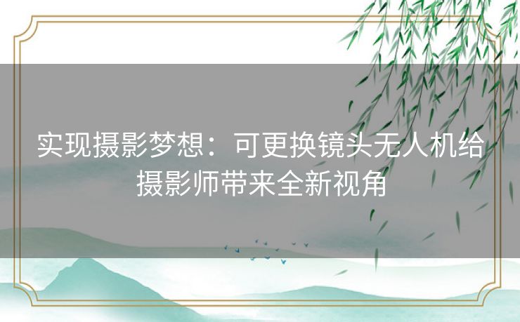 实现摄影梦想：可更换镜头无人机给摄影师带来全新视角