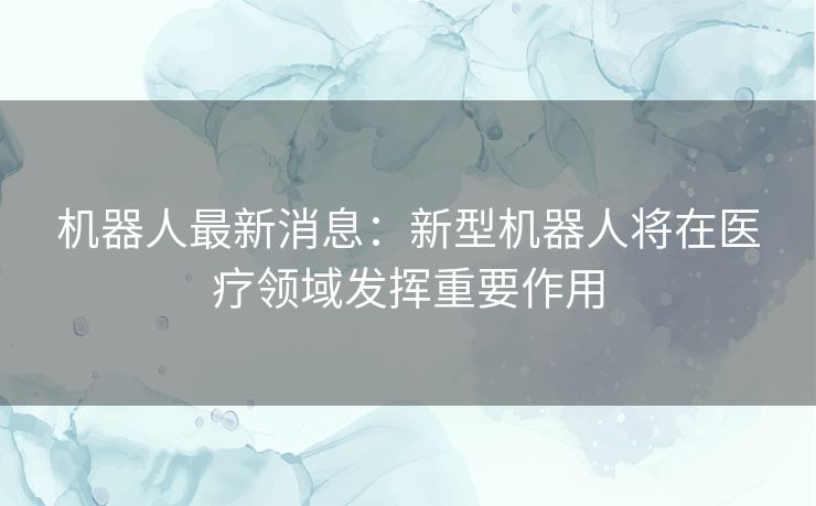 机器人最新消息：新型机器人将在医疗领域发挥重要作用