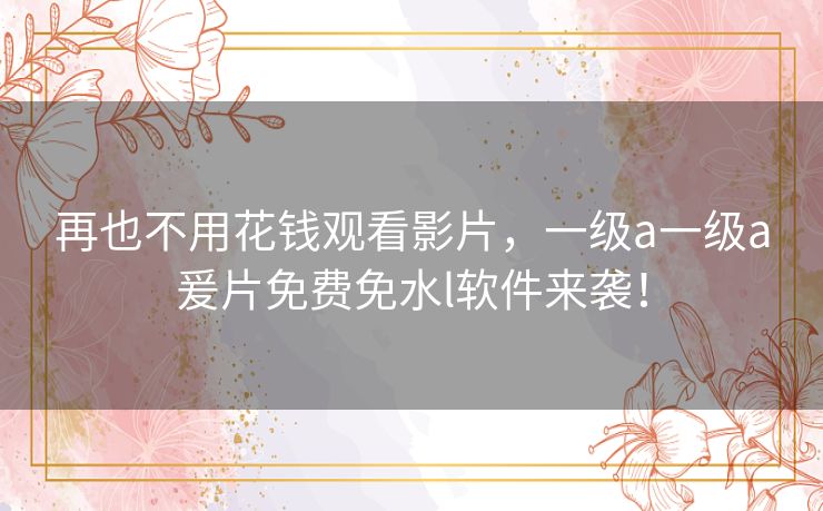 再也不用花钱观看影片，一级a一级a爰片免费免水l软件来袭！