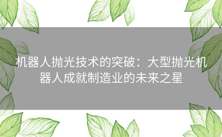 机器人抛光技术的突破：大型抛光机器人成就制造业的未来之星