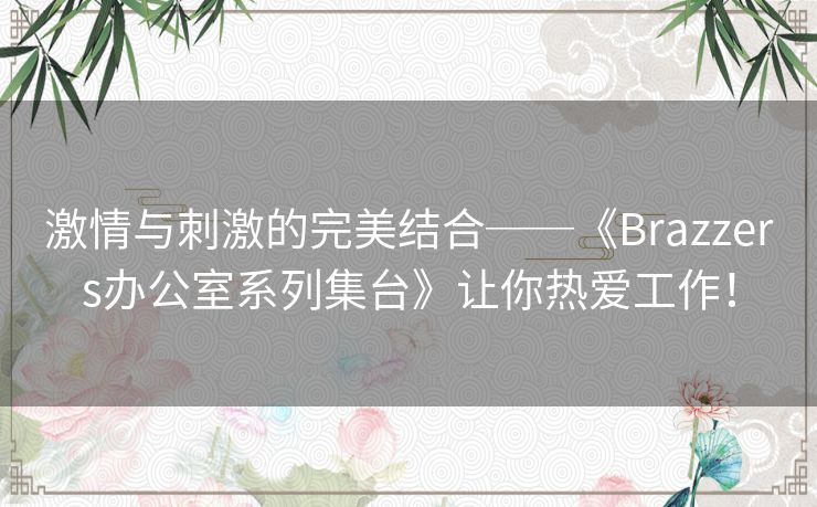 激情与刺激的完美结合──《Brazzers办公室系列集台》让你热爱工作！