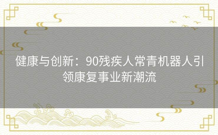 健康与创新：90残疾人常青机器人引领康复事业新潮流