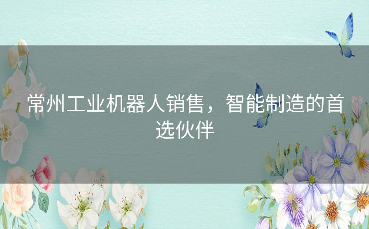 常州工业机器人销售，智能制造的首选伙伴