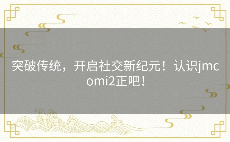 突破传统，开启社交新纪元！认识jmcomi2正吧！