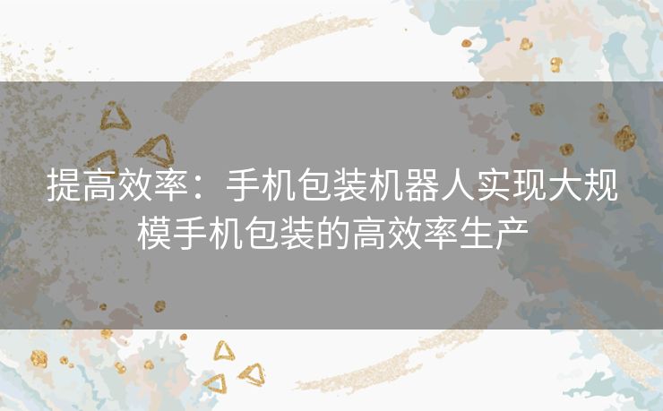 提高效率：手机包装机器人实现大规模手机包装的高效率生产