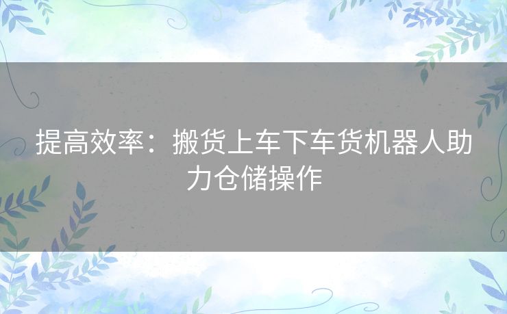 提高效率：搬货上车下车货机器人助力仓储操作