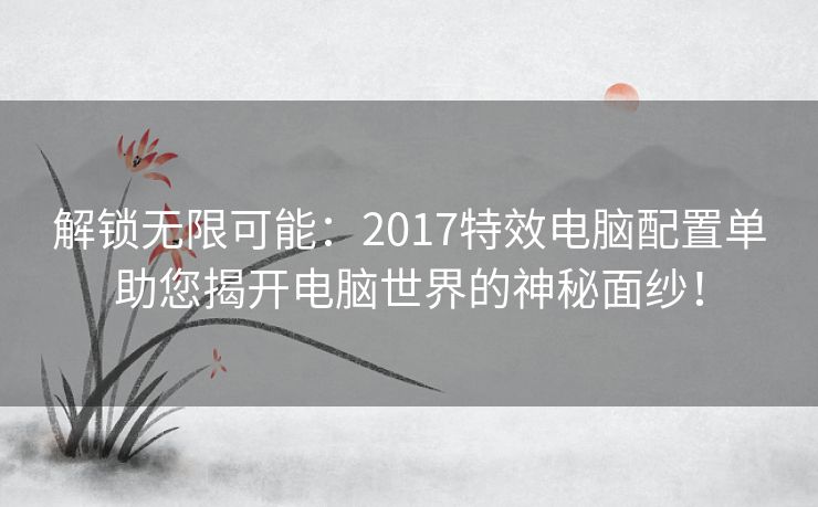 解锁无限可能：2017特效电脑配置单助您揭开电脑世界的神秘面纱！