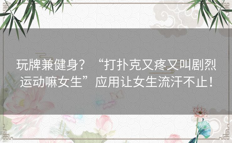 玩牌兼健身？“打扑克又疼又叫剧烈运动嘛女生”应用让女生流汗不止！