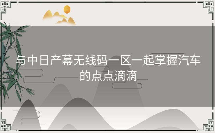 与中日产幕无线码一区一起掌握汽车的点点滴滴