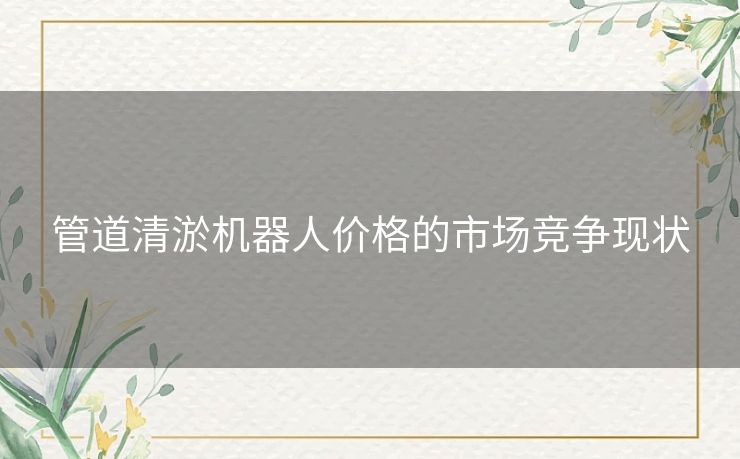 管道清淤机器人价格的市场竞争现状