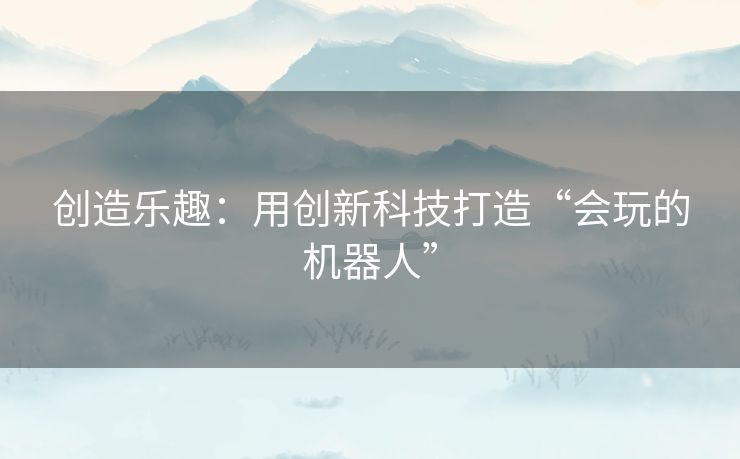 创造乐趣：用创新科技打造“会玩的机器人”