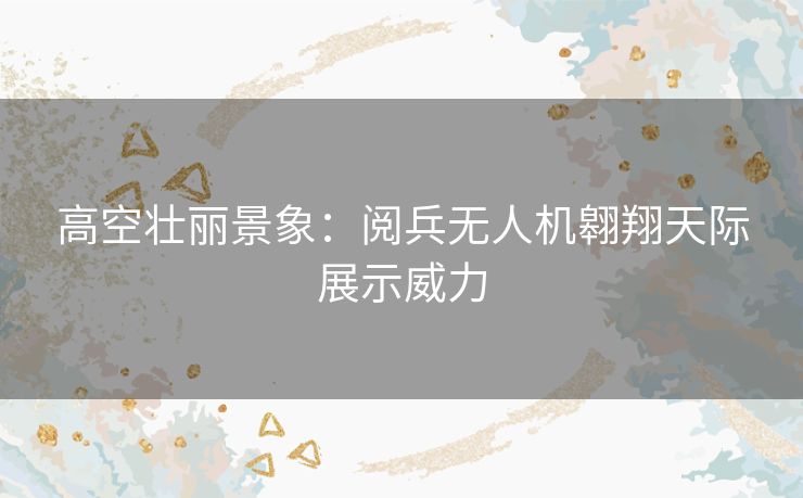 高空壮丽景象：阅兵无人机翱翔天际展示威力