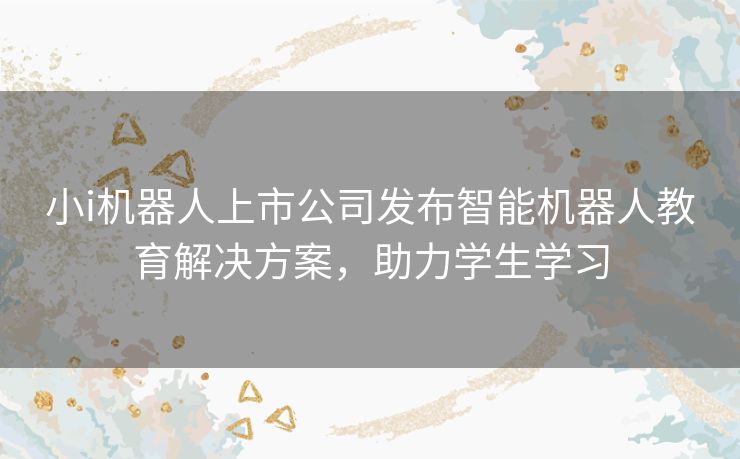 小i机器人上市公司发布智能机器人教育解决方案，助力学生学习