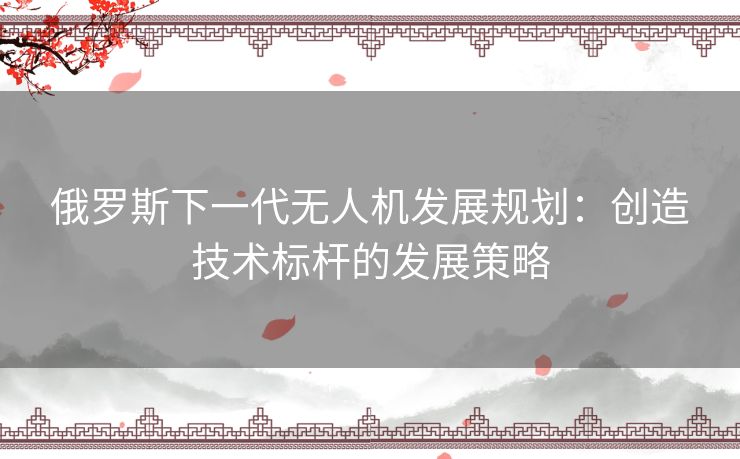 俄罗斯下一代无人机发展规划：创造技术标杆的发展策略