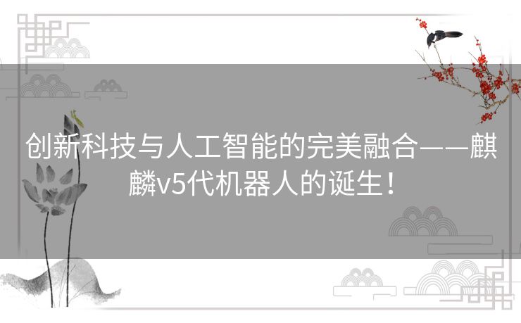 创新科技与人工智能的完美融合——麒麟v5代机器人的诞生！